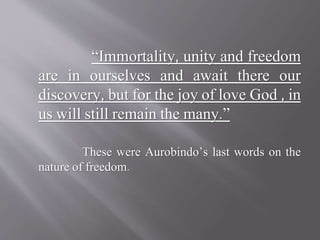 “Immortality, unity and freedom
are in ourselves and await there our
discovery, but for the joy of love God , in
us will still remain the many.”
These were Aurobindo’s last words on the
nature of freedom.
 