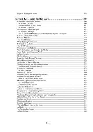 Fight on the Physical Plane...........................................................................................................559
Section 4. Helpers on the Way..................................................560
Reason for Forming the Ashram...................................................................................................560
The Ashram Precincts...................................................................................................................560
Two Atmospheres in the Ashram .................................................................................................561
The Ashram Extension..................................................................................................................561
No Eagerness to Get Disciples .....................................................................................................561
The Ashram's ‘Prestige’................................................................................................................562
Truth of Spiritual Motherhood-Falsehood of all Religious Fanaticism.......................................563
Law of Dealing with Sadhaks.......................................................................................................567
Childish Abhiman .........................................................................................................................569
The Initial Demand .......................................................................................................................570
Overwhelming Compassion..........................................................................................................570
Sole Duty to Sadhaks....................................................................................................................570
The Real Need...............................................................................................................................571
Comparison with Sadhaks ............................................................................................................571
Work for Sadhaks and Work for the Mother................................................................................572
Some Relief from Enormous Work..............................................................................................572
A Great Longing ...........................................................................................................................573
No Prevising..................................................................................................................................573
Receiving Help Through Writing .................................................................................................574
Direct Communication..................................................................................................................576
Attribution of Wrong Motives......................................................................................................577
Misinterpretations and Wrong Conclusions .................................................................................577
Two Elements in Spiritual Success...............................................................................................578
Reliance in Protection...................................................................................................................579
The Inner Presence........................................................................................................................579
Pressure to Liberate.......................................................................................................................580
Personal Contact and Receptivity to Force ..................................................................................580
Unconscious Reception of Force..................................................................................................581
Action of Force on the Subtle Body .............................................................................................582
Different Appearance on the Vital Plane......................................................................................583
The Constant Presence..................................................................................................................584
An Experience of a Descent..........................................................................................................584
A Psychic Experience ...................................................................................................................585
Action of Force Under Conditions ...............................................................................................585
Receptivity to Force in Curing Illness..........................................................................................586
Need of Correct Information.........................................................................................................588
Working of Force through Allopaths and Homeopaths ...............................................................589
Help to Those Who Die in The Ashram.......................................................................................589
Sadhana and Sports.......................................................................................................................589
Quietude and Action .....................................................................................................................601
Reading Newspapers.....................................................................................................................601
The only Mantra Used in this Yoga..............................................................................................602
A Mantra .......................................................................................................................................603
Sri Aurobindo's Gayatri ................................................................................................................603
A Benediction ...............................................................................................................................604
VIII
 