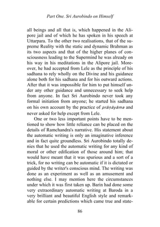 Part One. Sri Aurobindo on Himself
all beings and all that is, which happened in the Ali-
pore jail and of which he has spoken in his speech at
Uttarpara. To the other two realisations, that of the su-
preme Reality with the static and dynamic Brahman as
its two aspects and that of the higher planes of con-
sciousness leading to the Supermind he was already on
his way in his meditations in the Alipore jail. More-
over, he had accepted from Lele as the principle of his
sadhana to rely wholly on the Divine and his guidance
alone both for his sadhana and for his outward actions.
After that it was impossible for him to put himself un-
der any other guidance and unnecessary to seek help
from anyone. In fact Sri Aurobindo never took any
formal initiation from anyone; he started his sadhana
on his own account by the practice of prāṇāyāma and
never asked for help except from Lele.
One or two less important points have to be men-
tioned to show how little reliance can be placed on the
details of Ramchandra's narrative. His statement about
the automatic writing is only an imaginative inference
and in fact quite groundless. Sri Aurobindo totally de-
nies that he used the automatic writing for any kind of
moral or other edification of those around him; that
would have meant that it was spurious and a sort of a
trick, for no writing can be automatic if it is dictated or
guided by the writer's conscious mind. The writing was
done as an experiment as well as an amusement and
nothing else. I may mention here the circumstances
under which it was first taken up. Barin had done some
very extraordinary automatic writing at Baroda in a
very brilliant and beautiful English style and remark-
able for certain predictions which came true and state-
86
 