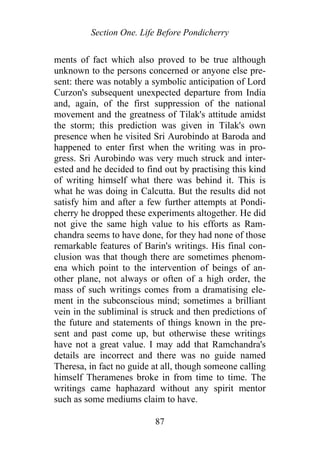 Section One. Life Before Pondicherry
ments of fact which also proved to be true although
unknown to the persons concerned or anyone else pre-
sent: there was notably a symbolic anticipation of Lord
Curzon's subsequent unexpected departure from India
and, again, of the first suppression of the national
movement and the greatness of Tilak's attitude amidst
the storm; this prediction was given in Tilak's own
presence when he visited Sri Aurobindo at Baroda and
happened to enter first when the writing was in pro-
gress. Sri Aurobindo was very much struck and inter-
ested and he decided to find out by practising this kind
of writing himself what there was behind it. This is
what he was doing in Calcutta. But the results did not
satisfy him and after a few further attempts at Pondi-
cherry he dropped these experiments altogether. He did
not give the same high value to his efforts as Ram-
chandra seems to have done, for they had none of those
remarkable features of Barin's writings. His final con-
clusion was that though there are sometimes phenom-
ena which point to the intervention of beings of an-
other plane, not always or often of a high order, the
mass of such writings comes from a dramatising ele-
ment in the subconscious mind; sometimes a brilliant
vein in the subliminal is struck and then predictions of
the future and statements of things known in the pre-
sent and past come up, but otherwise these writings
have not a great value. I may add that Ramchandra's
details are incorrect and there was no guide named
Theresa, in fact no guide at all, though someone calling
himself Theramenes broke in from time to time. The
writings came haphazard without any spirit mentor
such as some mediums claim to have.
87
 