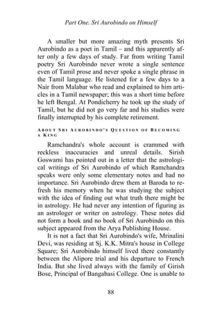 Part One. Sri Aurobindo on Himself
A smaller but more amazing myth presents Sri
Aurobindo as a poet in Tamil – and this apparently af-
ter only a few days of study. Far from writing Tamil
poetry Sri Aurobindo never wrote a single sentence
even of Tamil prose and never spoke a single phrase in
the Tamil language. He listened for a few days to a
Nair from Malabar who read and explained to him arti-
cles in a Tamil newspaper; this was a short time before
he left Bengal. At Pondicherry he took up the study of
Tamil, but he did not go very far and his studies were
finally interrupted by his complete retirement.
A B O U T S R I A U R O B I N D O ' S Q U E S T I O N O F B E C O M I N G
A K I N G
Ramchandra's whole account is crammed with
reckless inaccuracies and unreal details. Sirish
Goswami has pointed out in a letter that the astrologi-
cal writings of Sri Aurobindo of which Ramchandra
speaks were only some elementary notes and had no
importance. Sri Aurobindo drew them at Baroda to re-
fresh his memory when he was studying the subject
with the idea of finding out what truth there might be
in astrology. He had never any intention of figuring as
an astrologer or writer on astrology. These notes did
not form a book and no book of Sri Aurobindo on this
subject appeared from the Arya Publishing House.
It is not a fact that Sri Aurobindo's wife, Mrinalini
Devi, was residing at Sj. K.K. Mitra's house in College
Square; Sri Aurobindo himself lived there constantly
between the Alipore trial and his departure to French
India. But she lived always with the family of Girish
Bose, Principal of Bangabasi College. One is unable to
88
 