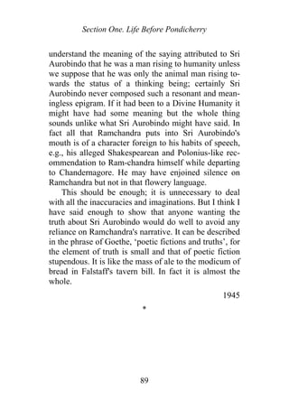 Section One. Life Before Pondicherry
understand the meaning of the saying attributed to Sri
Aurobindo that he was a man rising to humanity unless
we suppose that he was only the animal man rising to-
wards the status of a thinking being; certainly Sri
Aurobindo never composed such a resonant and mean-
ingless epigram. If it had been to a Divine Humanity it
might have had some meaning but the whole thing
sounds unlike what Sri Aurobindo might have said. In
fact all that Ramchandra puts into Sri Aurobindo's
mouth is of a character foreign to his habits of speech,
e.g., his alleged Shakespearean and Polonius-like rec-
ommendation to Ram-chandra himself while departing
to Chandernagore. He may have enjoined silence on
Ramchandra but not in that flowery language.
This should be enough; it is unnecessary to deal
with all the inaccuracies and imaginations. But I think I
have said enough to show that anyone wanting the
truth about Sri Aurobindo would do well to avoid any
reliance on Ramchandra's narrative. It can be described
in the phrase of Goethe, ‘poetic fictions and truths’, for
the element of truth is small and that of poetic fiction
stupendous. It is like the mass of ale to the modicum of
bread in Falstaff's tavern bill. In fact it is almost the
whole.
1945
*
89
 