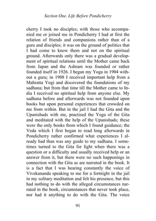 Section One. Life Before Pondicherry
cherry I took no disciples; with those who accompa-
nied me or joined me in Pondicherry I had at first the
relation of friends and companions rather than of a
guru and disciples; it was on the ground of politics that
I had come to know them and not on the spiritual
ground. Afterwards only there was a gradual develop-
ment of spiritual relations until the Mother came back
from Japan and the Ashram was founded or rather
founded itself in 1926. I began my Yoga in 1904 with-
out a guru; in 1908 I received important help from a
Mahratta Yogi and discovered the foundations of my
sadhana; but from that time till the Mother came to In-
dia I received no spiritual help from anyone else. My
sadhana before and afterwards was not founded upon
books but upon personal experiences that crowded on
me from within. But in the jail I had the Gita and the
Upanishads with me, practised the Yoga of the Gita
and meditated with the help of the Upanishads; these
were the only books from which I found guidance; the
Veda which I first began to read long afterwards in
Pondicherry rather confirmed what experiences I al-
ready had than was any guide to my sadhana. I some-
times turned to the Gita for light when there was a
question or a difficulty and usually received help or an
answer from it, but there were no such happenings in
connection with the Gita as are narrated in the book. It
is a fact that I was hearing constantly the voice of
Vivekananda speaking to me for a fortnight in the jail
in my solitary meditation and felt his presence, but this
had nothing to do with the alleged circumstances nar-
rated in the book, circumstances that never took place,
nor had it anything to do with the Gita. The voice
91
 