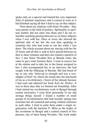 Part One. Sri Aurobindo on Himself
spoke only on a special and limited but very important
field of spiritual experience and it ceased as soon as it
had finished saying all that it had to say on that subject.
Then about my relations with Sister Nivedita – they
were purely in the field of politics. Spirituality or spiri-
tual matters did not enter into them and I do not re-
member anything passing between us on these subjects
when I was with her. Once or twice she showed the
spiritual side of her but she was then speaking to
someone else who had come to see her while I was
there. The whole account about my staying with her for
24 hours and all that is said to have passed between us
then is sheer romance and does not contain a particle of
fact. I met Sister Nivedita first at Baroda when she
came to give some lectures there. I went to receive her
at the station and to take her to the house assigned to
her; I also accompanied her to an interview she had
sought with the Maharaja of Baroda. She had heard of
me as one who ‘believed in strength and was a wor-
shipper of Kali’ by which she meant that she had heard
of me as a revolutionary. I knew of her already because
I had read and admired her book Kali the Mother. It
was in these days that we formed our friendship. After
I had started my revolutionary work in Bengal through
certain emissaries, I went there personally to see and
arrange things myself. I found a number of small
groups of revolutionaries that had recently sprung into
existence but all scattered and acting without reference
to each other. I tried to unite them under a single or-
ganisation with the barrister P. Mitra as the leader of
the revolution in Bengal and a central council of five
persons, one of them being Nivedita. The work under
92
 