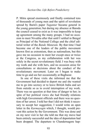 Section One. Life Before Pondicherry
P. Mitra spread enormously and finally contained tens
of thousands of young men and the spirit of revolution
spread by Barin's paper Yugantar became general in
the young generation; but during my absence at Baroda
the council ceased to exist as it was impossible to keep
up agreement among the many groups. I had no occa-
sion to meet Nivedita after that until I settled in Bengal
as Principal of the National College and the chief edi-
torial writer of the Bande Mataram. By that time I had
become one of the leaders of the public movement
known first as extremism, then as nationalism, but this
gave me no occasion to meet her except once or twice
at the Congress, as my collaboration with her was
solely in the secret revolutionary field. I was busy with
my work and she with hers, and no occasion arose for
consultations or decisions about the conduct of the
revolutionary movement. Later on I began to make
time to go and see her occasionally at Bagbazar.
In one of these visits she informed me that the
Government had decided to deport me and she wanted
me to go into secrecy or to leave British India and act
from outside so as to avoid interruption of my work.
There was no question at that time of danger to her; in
spite of her political views she had friendly relations
with high Government officials and there was no ques-
tion of her arrest. I told her that I did not think it neces-
sary to accept her suggestion; I would write an open
letter in the Karmayogin which, I thought, would pre-
vent this action by the Government. This was done and
on my next visit to her she told me that my move had
been entirely successful and the idea of deportation had
been dropped. The departure to Chandernagore hap-
93
 