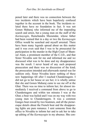 Part One. Sri Aurobindo on Himself
pened later and there was no connection between the
two incidents which have been hopelessly confused
together in the account in the book. The incidents re-
lated there have no foundation in fact. It was not
Gonen Maharaj who informed me of the impending
search and arrest, but a young man on the staff of the
Karmayogin, Ramchandra Mazumdar, whose father
had been warned that in a day or two the Karmayogin
Office would be searched and myself arrested. There
have been many legends spread about on this matter
and it was even said that I was to be prosecuted for
participation in the murder in the High Court of Sham-
sul Alam, a prominent member of the C.I.D., and that
Sister Nivedita sent for me and informed me and we
discussed what was to be done and my disappearance
was the result. I never heard of any such proposed
prosecution and there was no discussion of the kind;
the prosecution intended and afterwards started was for
sedition only. Sister Nivedita knew nothing of these
new happenings till after I reached Chandernagore. I
did not go to her house or see her; it is wholly untrue
that she and Gonen Maharaj came to see me off at the
Ghat. There was no time to inform her; for almost im-
mediately I received a command from above to go to
Chandernagore and within ten minutes I was at the
Ghat; a boat was hailed and I was on my way with two
young men to Chandernagore. It was a common
Ganges boat rowed by two boatmen, and all the pictur-
esque details about the French boat and the disappear-
ing lights are pure romance. I sent someone from the
office to Nivedita to inform her and to ask her to take
up editing of the Karmayogin in my absence. She con-
94
 