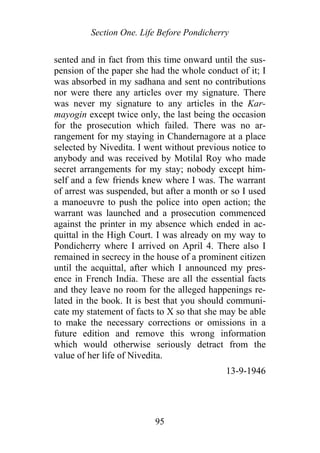 Section One. Life Before Pondicherry
sented and in fact from this time onward until the sus-
pension of the paper she had the whole conduct of it; I
was absorbed in my sadhana and sent no contributions
nor were there any articles over my signature. There
was never my signature to any articles in the Kar-
mayogin except twice only, the last being the occasion
for the prosecution which failed. There was no ar-
rangement for my staying in Chandernagore at a place
selected by Nivedita. I went without previous notice to
anybody and was received by Motilal Roy who made
secret arrangements for my stay; nobody except him-
self and a few friends knew where I was. The warrant
of arrest was suspended, but after a month or so I used
a manoeuvre to push the police into open action; the
warrant was launched and a prosecution commenced
against the printer in my absence which ended in ac-
quittal in the High Court. I was already on my way to
Pondicherry where I arrived on April 4. There also I
remained in secrecy in the house of a prominent citizen
until the acquittal, after which I announced my pres-
ence in French India. These are all the essential facts
and they leave no room for the alleged happenings re-
lated in the book. It is best that you should communi-
cate my statement of facts to X so that she may be able
to make the necessary corrections or omissions in a
future edition and remove this wrong information
which would otherwise seriously detract from the
value of her life of Nivedita.
13-9-1946
95
 