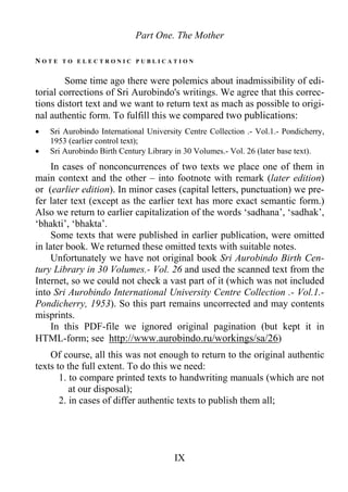 Part One. The Mother
N O T E T O E L E C T R O N I C P U B L I C A T I O N
Some time ago there were polemics about inadmissibility of edi-
torial corrections of Sri Aurobindo's writings. We agree that this correc-
tions distort text and we want to return text as mach as possible to origi-
nal authentic form. To fulfill this we compared two publications:
• Sri Aurobindo International University Centre Collection .- Vol.1.- Pondicherry,
1953 (earlier control text);
• Sri Aurobindo Birth Century Library in 30 Volumes.- Vol. 26 (later base text).
In cases of nonconcurrences of two texts we place one of them in
main context and the other – into footnote with remark (later edition)
or (earlier edition). In minor cases (capital letters, punctuation) we pre-
fer later text (except as the earlier text has more exact semantic form.)
Also we return to earlier capitalization of the words ‘sadhana’, ‘sadhak’,
‘bhakti’, ‘bhakta’.
Some texts that were published in earlier publication, were omitted
in later book. We returned these omitted texts with suitable notes.
Unfortunately we have not original book Sri Aurobindo Birth Cen-
tury Library in 30 Volumes.- Vol. 26 and used the scanned text from the
Internet, so we could not check a vast part of it (which was not included
into Sri Aurobindo International University Centre Collection .- Vol.1.-
Pondicherry, 1953). So this part remains uncorrected and may contents
misprints.
In this PDF-file we ignored original pagination (but kept it in
HTML-form; see http://www.aurobindo.ru/workings/sa/26)
Of course, all this was not enough to return to the original authentic
texts to the full extent. To do this we need:
1. to compare printed texts to handwriting manuals (which are not
at our disposal);
2. in cases of differ authentic texts to publish them all;
IX
 