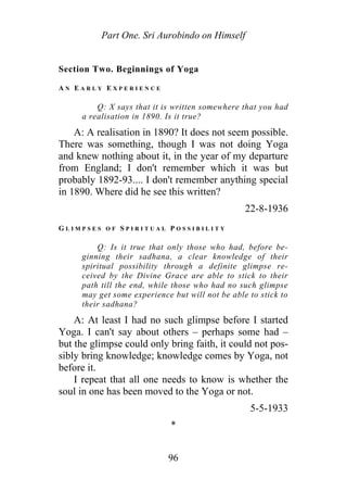 Part One. Sri Aurobindo on Himself
Section Two. Beginnings of Yoga
A N E A R L Y E X P E R I E N C E
Q: X says that it is written somewhere that you had
a realisation in 1890. Is it true?
A: A realisation in 1890? It does not seem possible.
There was something, though I was not doing Yoga
and knew nothing about it, in the year of my departure
from England; I don't remember which it was but
probably 1892-93.... I don't remember anything special
in 1890. Where did he see this written?
22-8-1936
G L I M P S E S O F S P I R I T U A L P O S S I B I L I T Y
Q: Is it true that only those who had, before be-
ginning their sadhana, a clear knowledge of their
spiritual possibility through a definite glimpse re-
ceived by the Divine Grace are able to stick to their
path till the end, while those who had no such glimpse
may get some experience but will not be able to stick to
their sadhana?
A: At least I had no such glimpse before I started
Yoga. I can't say about others – perhaps some had –
but the glimpse could only bring faith, it could not pos-
sibly bring knowledge; knowledge comes by Yoga, not
before it.
I repeat that all one needs to know is whether the
soul in one has been moved to the Yoga or not.
5-5-1933
*
96
 