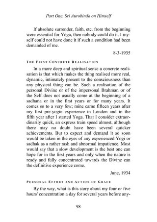 Part One. Sri Aurobindo on Himself
If absolute surrender, faith, etc. from the beginning
were essential for Yoga, then nobody could do it. I my-
self could not have done it if such a condition had been
demanded of me.
8-3-1935
T H E F I R S T C O N C R E T E R E A L I S A T I O N
In a more deep and spiritual sense a concrete reali-
sation is that which makes the thing realised more real,
dynamic, intimately present to the consciousness than
any physical thing can be. Such a realisation of the
personal Divine or of the impersonal Brahman or of
the Self does not usually come at the beginning of a
sadhana or in the first years or for many years. It
comes so to a very few; mine came fifteen years after
my first pre-yogic experience in London and in the
fifth year after I started Yoga. That I consider extraor-
dinarily quick, an express train speed almost, although
there may no doubt have been several quicker
achievements. But to expect and demand it so soon
would be taken in the eyes of any experienced Yogi or
sadhak as a rather rash and abnormal impatience. Most
would say that a slow development is the best one can
hope for in the first years and only when the nature is
ready and fully concentrated towards the Divine can
the definitive experience come.
June, 1934
P E R S O N A L E F F O R T A N D A C T I O N O F G R A C E
By the way, what is this story about my four or five
hours' concentration a day for several years before any-
98
 