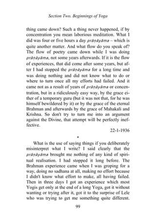 Section Two. Beginnings of Yoga
thing came down? Such a thing never happened, if by
concentration you mean laborious meditation. What I
did was four or five hours a day prāṇāyāma – which is
quite another matter. And what flow do you speak of?
The flow of poetry came down while I was doing
p āṇāyāma, not some years afterwards. If it is the flow
of experiences, that did come after some years, but af-
ter I had stopped the p āṇāyāma for a long time and
was doing nothing and did not know what to do or
where to turn once all my efforts had failed. And it
came not as a result of years of prāṇāyāma or concen-
tration, but in a ridiculously easy way, by the grace ei-
ther of a temporary guru (but it was not that, for he was
himself bewildered by it) or by the grace of the eternal
Brahman and afterwards by the grace of Mahakali and
Krishna. So don't try to turn me into an argument
against the Divine, that attempt will be perfectly inef-
fective.
r
r
r
22-1-1936
*
What is the use of saying things if you deliberately
misinterpret what I write? I said clearly that the
p āṇāyāma brought me nothing of any kind of spiri-
tual realisation. I had stopped it long before. The
Brahman experience came when I was groping for a
way, doing no sadhana at all, making no effort because
I didn't know what effort to make, all having failed.
Then in three days I got an experience which most
Yogis get only at the end of a long Yoga, got it without
wanting or trying after it, got it to the surprise of Lele
who was trying to get me something quite different.
99
 