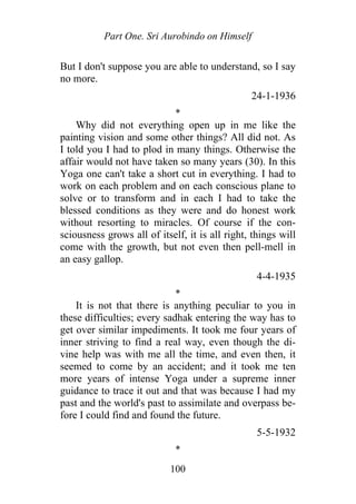 Part One. Sri Aurobindo on Himself
But I don't suppose you are able to understand, so I say
no more.
24-1-1936
*
Why did not everything open up in me like the
painting vision and some other things? All did not. As
I told you I had to plod in many things. Otherwise the
affair would not have taken so many years (30). In this
Yoga one can't take a short cut in everything. I had to
work on each problem and on each conscious plane to
solve or to transform and in each I had to take the
blessed conditions as they were and do honest work
without resorting to miracles. Of course if the con-
sciousness grows all of itself, it is all right, things will
come with the growth, but not even then pell-mell in
an easy gallop.
4-4-1935
*
It is not that there is anything peculiar to you in
these difficulties; every sadhak entering the way has to
get over similar impediments. It took me four years of
inner striving to find a real way, even though the di-
vine help was with me all the time, and even then, it
seemed to come by an accident; and it took me ten
more years of intense Yoga under a supreme inner
guidance to trace it out and that was because I had my
past and the world's past to assimilate and overpass be-
fore I could find and found the future.
5-5-1932
*
100
 