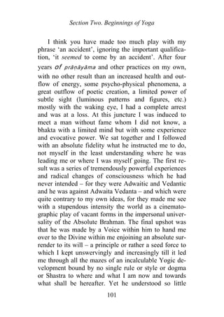 Section Two. Beginnings of Yoga
I think you have made too much play with my
phrase ‘an accident’, ignoring the important qualifica-
tion, ‘it seemed to come by an accident’. After four
years of prāṇāyāma and other practices on my own,
with no other result than an increased health and out-
flow of energy, some psycho-physical phenomena, a
great outflow of poetic creation, a limited power of
subtle sight (luminous patterns and figures, etc.)
mostly with the waking eye, I had a complete arrest
and was at a loss. At this juncture I was induced to
meet a man without fame whom I did not know, a
bhakta with a limited mind but with some experience
and evocative power. We sat together and I followed
with an absolute fidelity what he instructed me to do,
not myself in the least understanding where he was
leading me or where I was myself going. The first re-
sult was a series of tremendously powerful experiences
and radical changes of consciousness which he had
never intended – for they were Adwaitic and Vedantic
and he was against Adwaita Vedanta – and which were
quite contrary to my own ideas, for they made me see
with a stupendous intensity the world as a cinemato-
graphic play of vacant forms in the impersonal univer-
sality of the Absolute Brahman. The final upshot was
that he was made by a Voice within him to hand me
over to the Divine within me enjoining an absolute sur-
render to its will – a principle or rather a seed force to
which I kept unswervingly and increasingly till it led
me through all the mazes of an incalculable Yogic de-
velopment bound by no single rule or style or dogma
or Shastra to where and what I am now and towards
what shall be hereafter. Yet he understood so little
101
 