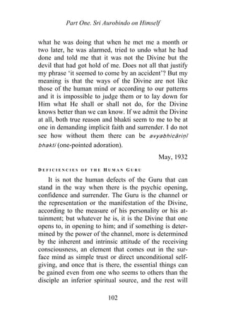 Part One. Sri Aurobindo on Himself
what he was doing that when he met me a month or
two later, he was alarmed, tried to undo what he had
done and told me that it was not the Divine but the
devil that had got hold of me. Does not all that justify
my phrase ‘it seemed to come by an accident’? But my
meaning is that the ways of the Divine are not like
those of the human mind or according to our patterns
and it is impossible to judge them or to lay down for
Him what He shall or shall not do, for the Divine
knows better than we can know. If we admit the Divine
at all, both true reason and bhakti seem to me to be at
one in demanding implicit faith and surrender. I do not
see how without them there can be avyabhicāriṇī
bhakti (one-pointed adoration).
May, 1932
D E F I C I E N C I E S O F T H E H U M A N G U R U
It is not the human defects of the Guru that can
stand in the way when there is the psychic opening,
confidence and surrender. The Guru is the channel or
the representation or the manifestation of the Divine,
according to the measure of his personality or his at-
tainment; but whatever he is, it is the Divine that one
opens to, in opening to him; and if something is deter-
mined by the power of the channel, more is determined
by the inherent and intrinsic attitude of the receiving
consciousness, an element that comes out in the sur-
face mind as simple trust or direct unconditional self-
giving, and once that is there, the essential things can
be gained even from one who seems to others than the
disciple an inferior spiritual source, and the rest will
102
 