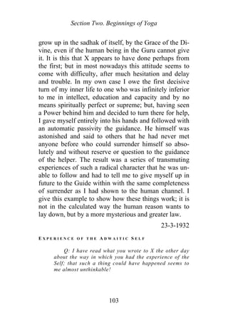 Section Two. Beginnings of Yoga
grow up in the sadhak of itself, by the Grace of the Di-
vine, even if the human being in the Guru cannot give
it. It is this that X appears to have done perhaps from
the first; but in most nowadays this attitude seems to
come with difficulty, after much hesitation and delay
and trouble. In my own case I owe the first decisive
turn of my inner life to one who was infinitely inferior
to me in intellect, education and capacity and by no
means spiritually perfect or supreme; but, having seen
a Power behind him and decided to turn there for help,
I gave myself entirely into his hands and followed with
an automatic passivity the guidance. He himself was
astonished and said to others that he had never met
anyone before who could surrender himself so abso-
lutely and without reserve or question to the guidance
of the helper. The result was a series of transmuting
experiences of such a radical character that he was un-
able to follow and had to tell me to give myself up in
future to the Guide within with the same completeness
of surrender as I had shown to the human channel. I
give this example to show how these things work; it is
not in the calculated way the human reason wants to
lay down, but by a more mysterious and greater law.
23-3-1932
E X P E R I E N C E O F T H E A D W A I T I C S E L F
Q: I have read what you wrote to X the other day
about the way in which you had the experience of the
Self; that such a thing could have happened seems to
me almost unthinkable!
103
 