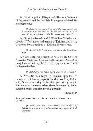 Part One. Sri Aurobindo on Himself
A: I can't help that. It happened. The mind's canons
of the rational and the possible do not give spiritual life
and experience.
Q: But can you not tell us what the experience was
like? Was it by any chance like the one you speak of in
your Uttarpara Speech – the Vasudeva experience?
A: Great jumble-Mumble! What has Vasudeva to
do with it? Vasudeva is the name of Krishna, and in the
Uttarpara I was speaking of Krishna, if you please.
Q: By the Self, I suppose, you mean the individual
Self!
A: Good Lord, no. I mean the Self, sir, the Self, the
Adwaita, Vedantic, Shankar Self. Atman, Atman! A
thing I knew nothing about, never bargained for, didn't
understand either.
Q: But didn't you begin Yoga later on in Gujerat?
A: Yes. But this began in London, sprouted the
moment I set foot on Apollo Bunder, touching Indian
soil, flowered one day in the first year of my stay in
Baroda, at the moment when there threatened to be an
accident to my carriage. Precise enough?
31-10-1935
R E A L I S A T I O N O F T H E S E L F A N D L O V E F O R T H E
D I V I N E
Q: Don't you think your realisation of the Self
helped you in your crucial moments, kept up your faith
and love?
104
 
