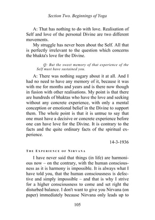 Section Two. Beginnings of Yoga
A: That has nothing to do with love. Realisation of
Self and love of the personal Divine are two different
movements.
My struggle has never been about the Self. All that
is perfectly irrelevant to the question which concerns
the bhakta's love for the Divine.
Q: But the sweet memory of that experience of the
Self must have sustained you.
A: There was nothing sugary about it at all. And I
had no need to have any memory of it, because it was
with me for months and years and is there now though
in fusion with other realisations. My point is that there
are hundreds of bhaktas who have the love and seeking
without any concrete experience, with only a mental
conception or emotional belief in the Divine to support
them. The whole point is that it is untrue to say that
one must have a decisive or concrete experience before
one can have love for the Divine. It is contrary to the
facts and the quite ordinary facts of the spiritual ex-
perience.
14-3-1936
T H E E X P E R I E N C E O F N I R V A N A
I have never said that things (in life) are harmoni-
ous now – on the contrary, with the human conscious-
ness as it is harmony is impossible. It is always what I
have told you, that the human consciousness is defec-
tive and simply impossible – and that is why I strive
for a higher consciousness to come and set right the
disturbed balance. I don't want to give you Nirvana (on
paper) immediately because Nirvana only leads up to
105
 