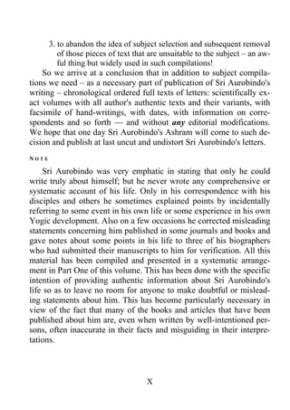 3. to abandon the idea of subject selection and subsequent removal
of those pieces of text that are unsuitable to the subject – an aw-
ful thing but widely used in such compilations!
So we arrive at a conclusion that in addition to subject compila-
tions we need – as a necessary part of publication of Sri Aurobindo's
writing – chronological ordered full texts of letters: scientifically ex-
act volumes with all author's authentic texts and their variants, with
facsimile of hand-writings, with dates, with information on corre-
spondents and so forth — and without any editorial modifications.
We hope that one day Sri Aurobindo's Ashram will come to such de-
cision and publish at last uncut and undistort Sri Aurobindo's letters.
N O T E
Sri Aurobindo was very emphatic in stating that only he could
write truly about himself; but he never wrote any comprehensive or
systematic account of his life. Only in his correspondence with his
disciples and others he sometimes explained points by incidentally
referring to some event in his own life or some experience in his own
Yogic development. Also on a few occasions he corrected misleading
statements concerning him published in some journals and books and
gave notes about some points in his life to three of his biographers
who had submitted their manuscripts to him for verification. All this
material has been compiled and presented in a systematic arrange-
ment in Part One of this volume. This has been done with the specific
intention of providing authentic information about Sri Aurobindo's
life so as to leave no room for anyone to make doubtful or mislead-
ing statements about him. This has become particularly necessary in
view of the fact that many of the books and articles that have been
published about him are, even when written by well-intentioned per-
sons, often inaccurate in their facts and misguiding in their interpre-
tations.
X
 
