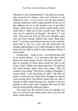 Part One. Sri Aurobindo on Himself
Harmony in my communication. I am glad you are get-
ting converted to silence, and even Nirvana is not
without its uses – in my case it was the first positive
spiritual experience and it made possible all the rest of
the sadhana; but as to the positive way to get these
things, I don't know if your mind is quite ready to pro-
ceed with it. There are in fact several ways. My own
way was by rejection of thought. “Sit down,” I was
told, “look and you will see that your thoughts come
into you from outside. Before they enter, fling them
back.” I sat down and looked and saw to my astonish-
ment that it was so; I saw and felt concretely the
thought approaching as if to enter through or above the
head and was able to push it back concretely before it
came inside.
In three days – really in one – my mind became full
of an eternal silence – it is still there. But that I don't
know how many people can do. One (not a disciple – I
had no disciples in those days) asked me how to do
Yoga. I said: “Make your mind quiet first.” He did and
his mind became quite silent and empty. Then he
rushed to me saying: “My brain is empty of thoughts, I
cannot think. I am becoming an idiot.” He did not
pause to look and see where these thoughts he uttered
were coming from! Nor did he realise that one who is
already an idiot cannot become one. Anyhow I was not
patient in those days and I dropped him and let him
lose his miraculously achieved silence.
The usual way, the easiest if one can manage it at
all, is to call down the silence from above you into the
brain, mind and body.
106
 