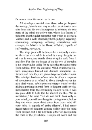 Section Two. Beginnings of Yoga
F R E E D O M A N D M A S T E R Y O F M I N D
All developed mental men, those who get beyond
the average, have in one way or other, or at least at cer-
tain times and for certain purposes to separate the two
parts of the mind, the active part, which is a factory of
thoughts and the quiet masterful part which is at once a
Witness and a Will, observing them, judging, rejecting,
eliminating, accepting, ordering corrections and
changes, the Master in the House of Mind, capable of
self-empire, sāmrājya.
The Yogi goes still further,— he is not only a mas-
ter there but even while in mind in a way, he gets out
of it as it were, and stands above or quite back from it
and free. For him the image of the factory of thoughts
is no longer quite valid; for he sees that thoughts come
from outside, from the universal Mind or universal Na-
ture, sometimes formed and distinct, sometimes un-
formed and then they are given shape somewhere in us.
The principal business of our mind is either a response
of acceptance or a refusal to these thought-waves (as
also vital waves, subtle physical energy waves) or this
giving a personal-mental form to thought-stuff (or vital
movements) from the environing Nature-Force. It was
my great debt to Lele that he showed me this. “Sit in
meditation,” he said, “but do not think, look only at
your mind; you will see thoughts coming into it, before
they can enter throw these away from your mind till
your mind is capable of entire silence”. I had never
heard before of thoughts coming visibly into the mind
from outside, but I did not think either of questioning
the truth or the possibility, I simply sat down and did
107
 