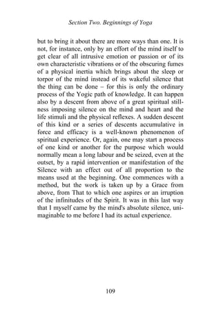 Section Two. Beginnings of Yoga
but to bring it about there are more ways than one. It is
not, for instance, only by an effort of the mind itself to
get clear of all intrusive emotion or passion or of its
own characteristic vibrations or of the obscuring fumes
of a physical inertia which brings about the sleep or
torpor of the mind instead of its wakeful silence that
the thing can be done – for this is only the ordinary
process of the Yogic path of knowledge. It can happen
also by a descent from above of a great spiritual still-
ness imposing silence on the mind and heart and the
life stimuli and the physical reflexes. A sudden descent
of this kind or a series of descents accumulative in
force and efficacy is a well-known phenomenon of
spiritual experience. Or, again, one may start a process
of one kind or another for the purpose which would
normally mean a long labour and be seized, even at the
outset, by a rapid intervention or manifestation of the
Silence with an effect out of all proportion to the
means used at the beginning. One commences with a
method, but the work is taken up by a Grace from
above, from That to which one aspires or an irruption
of the infinitudes of the Spirit. It was in this last way
that I myself came by the mind's absolute silence, uni-
maginable to me before I had its actual experience.
109
 