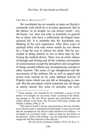 Part One. Sri Aurobindo on Himself
T H E R E A L D I F F I C U L T Y
10
Sri Aurobindo has no remarks to make on Huxley's
comments with which he is in entire agreement. But in
the phrase ‘to its heights we can always reach’, very
obviously ‘we’ does not refer to humanity in general
but to those who have a sufficiently developed inner
spiritual life. It is probable that Sri Aurobindo was
thinking of his own experience. After three years of
spiritual effort with only minor results he was shown
by a Yogi the way to silence his mind. This he suc-
ceeded in doing entirely in two or three days by fol-
lowing the method shown. There was an entire silence
of thought and feeling and all the ordinary movements
of consciousness except the perception and recognition
of things around without any accompanying concept or
other reaction. The sense of ego disappeared and the
movements of the ordinary life as well as speech and
action were carried on by some habitual activity of
Prakriti alone which was not felt as belonging to one-
self. But the perception which remained saw all things
as utterly unreal; this sense of unreality was over-
10
These remarks were dictated by Sri Aurobindo a propos of the
phrase ‘to its heights we can always reach’ occurring in the follow-
ing passage in The Life Divine quoted and commented upon by
Aldous Huxley in his book. The Perennial Philosophy (Chatto and
Windus, London, 1946), p. 74:
"The touch of Earth is always reinvigorating to the son of Earth,
even when he seeks a supraphysical Knowledge. It may even be said
that the supraphysical can only be really mastered in its fullness – to
its heights we can always reach – when we keep our feet firmly on
the physical. ‘Earth is His footing’, says the Upanishad whenever it
images the Self that manifests in the universe."
The Life Divine (Centenary Edition, 1972), Ch. II, p. 11.
110
 