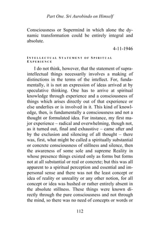 Part One. Sri Aurobindo on Himself
Consciousness or Supermind in which alone the dy-
namic transformation could be entirely integral and
absolute.
4-11-1946
I N T E L L E C T U A L S T A T E M E N T O F S P I R I T U A L
E X P E R I E N C E
I do not think, however, that the statement of supra-
intellectual things necessarily involves a making of
distinctions in the terms of the intellect. For, funda-
mentally, it is not an expression of ideas arrived at by
speculative thinking. One has to arrive at spiritual
knowledge through experience and a consciousness of
things which arises directly out of that experience or
else underlies or is involved in it. This kind of knowl-
edge, then, is fundamentally a consciousness and not a
thought or formulated idea. For instance, my first ma-
jor experience – radical and overwhelming, though not,
as it turned out, final and exhaustive – came after and
by the exclusion and silencing of all thought – there
was, first, what might be called a spiritually substantial
or concrete consciousness of stillness and silence, then
the awareness of some sole and supreme Reality in
whose presence things existed only as forms but forms
not at all substantial or real or concrete; but this was all
apparent to a spiritual perception and essential and im-
personal sense and there was not the least concept or
idea of reality or unreality or any other notion, for all
concept or idea was hushed or rather entirely absent in
the absolute stillness. These things were known di-
rectly through the pure consciousness and not through
the mind, so there was no need of concepts or words or
112
 