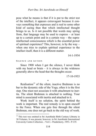 Part One. Sri Aurobindo on Himself
pose what he means is that if it is put to the strict test
of the intellect, it appears extravagant because it con-
veys something that expresses and is real to some other
kind of seeing than that which intellectual thought
brings to us. Is it not possible that words may spring
from, that language may be used to express – at least
up to a certain point and in a certain way – the supra-
intellectual consciousness which is the essential power
of spiritual experience? This, however, is by the way –
when one tries to explain spiritual experience to the
intellect itself, then it is a different matter.
14-1-1934
S I L E N C E A N D A C T I O N
Since 1908 when I got the silence, I never think
with my head or brain – it is always in the wideness
generally above the head that the thoughts occur.
17-10-1933
*
Realisation12
of the silent, inactive Brahman is no
bar to the dynamic side of the Yoga, often it is the first
step. One must not associate it with attachment to iner-
tia. The silent Brahman is attached to nothing. Your
mind is associated with inertia and attached to it.
Work itself is no solution, the spirit behind the
work is important. The real remedy is to open oneself
to the Force. When one gets free through the silent
Brahman, one does not go back to the old way of work.
12
This text was omitted in Sri Aurobindo Birth Century Librarry in
30 Volumes. It was present, however, in Sri Aurobindo International
Univercity Centre Collection .- Vol.1.- Pondicherry, 1953.- P.135.
114
 