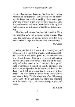 Section Two. Beginnings of Yoga
By this liberation one becomes free from the ego, one
becomes an instrument of the Divine Force by receiv-
ing the Force and feels it working; then inertia goes
away and work in a new way becomes possible. Until
that can be done, one has to work in the ordinary way.
But becoming an instrument of the Divine is the proper
way.
I had the realisation of sublime Nirvana first. There
was complete cittavṛtti nirodha, entire silence. Then
came the experience of action, not my own, but from
above. One has to grow into it unless it comes easily.
26-6-1946
*
What you describe is not at all a drawing away of
life-energy; it is simply the effect of voidness and still-
ness caused in the lower parts by the consciousness
being located above. It is quite consistent with action,
only one must get accustomed to the idea of the possi-
bility of action under these conditions. In a greater
state of emptiness I carried on a daily newspaper and
made a dozen speeches in the course of three or four
days – but I did not manage that in any way; it hap-
pened. The force made the body do the work without
any inner activity. The drawing away of the life-energy
leaves the body lifeless, helpless, empty and impotent,
but it is attended by no experience except a great suf-
fering.
13-5-1936
*
115
 