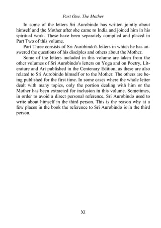 Part One. The Mother
In some of the letters Sri Aurobindo has written jointly about
himself and the Mother after she came to India and joined him in his
spiritual work. These have been separately compiled and placed in
Part Two of this volume.
Part Three consists of Sri Aurobindo's letters in which he has an-
swered the questions of his disciples and others about the Mother.
Some of the letters included in this volume are taken from the
other volumes of Sri Aurobindo's letters on Yoga and on Poetry, Lit-
erature and Art published in the Centenary Edition, as these are also
related to Sri Aurobindo himself or to the Mother. The others are be-
ing published for the first time. In some cases where the whole letter
dealt with many topics, only the portion dealing with him or the
Mother has been extracted for inclusion in this volume. Sometimes,
in order to avoid a direct personal reference, Sri Aurobindo used to
write about himself in the third person. This is the reason why at a
few places in the book the reference to Sri Aurobindo is in the third
person.
XI
 