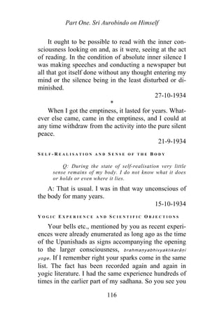 Part One. Sri Aurobindo on Himself
It ought to be possible to read with the inner con-
sciousness looking on and, as it were, seeing at the act
of reading. In the condition of absolute inner silence I
was making speeches and conducting a newspaper but
all that got itself done without any thought entering my
mind or the silence being in the least disturbed or di-
minished.
27-10-1934
*
When I got the emptiness, it lasted for years. What-
ever else came, came in the emptiness, and I could at
any time withdraw from the activity into the pure silent
peace.
21-9-1934
S E L F - R E A L I S A T I O N A N D S E N S E O F T H E B O D Y
Q: During the state of self-realisation very little
sense remains of my body. I do not know what it does
or holds or even where it lies.
A: That is usual. I was in that way unconscious of
the body for many years.
15-10-1934
Y O G I C E X P E R I E N C E A N D S C I E N T I F I C O B J E C T I O N S
Your bells etc., mentioned by you as recent experi-
ences were already enumerated as long ago as the time
of the Upanishads as signs accompanying the opening
to the larger consciousness, brahmaṇyabhivyaktikarāṇi
yoge. If I remember right your sparks come in the same
list. The fact has been recorded again and again in
yogic literature. I had the same experience hundreds of
times in the earlier part of my sadhana. So you see you
116
 