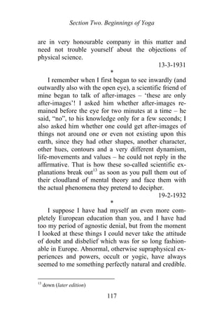 Section Two. Beginnings of Yoga
are in very honourable company in this matter and
need not trouble yourself about the objections of
physical science.
13-3-1931
*
I remember when I first began to see inwardly (and
outwardly also with the open eye), a scientific friend of
mine began to talk of after-images – ‘these are only
after-images’! I asked him whether after-images re-
mained before the eye for two minutes at a time – he
said, “no”, to his knowledge only for a few seconds; I
also asked him whether one could get after-images of
things not around one or even not existing upon this
earth, since they had other shapes, another character,
other hues, contours and a very different dynamism,
life-movements and values – he could not reply in the
affirmative. That is how these so-called scientific ex-
planations break out13
as soon as you pull them out of
their cloudland of mental theory and face them with
the actual phenomena they pretend to decipher.
19-2-1932
*
I suppose I have had myself an even more com-
pletely European education than you, and I have had
too my period of agnostic denial, but from the moment
I looked at these things I could never take the attitude
of doubt and disbelief which was for so long fashion-
able in Europe. Abnormal, otherwise supraphysical ex-
periences and powers, occult or yogic, have always
seemed to me something perfectly natural and credible.
13
down (later edition)
117
 