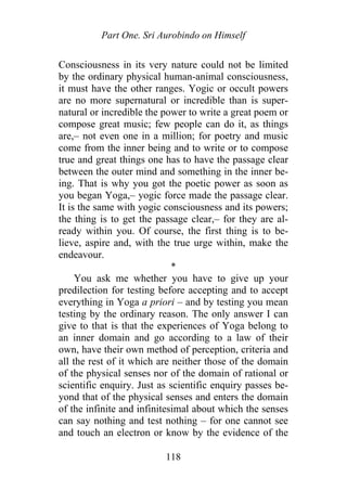 Part One. Sri Aurobindo on Himself
Consciousness in its very nature could not be limited
by the ordinary physical human-animal consciousness,
it must have the other ranges. Yogic or occult powers
are no more supernatural or incredible than is super-
natural or incredible the power to write a great poem or
compose great music; few people can do it, as things
are,– not even one in a million; for poetry and music
come from the inner being and to write or to compose
true and great things one has to have the passage clear
between the outer mind and something in the inner be-
ing. That is why you got the poetic power as soon as
you began Yoga,– yogic force made the passage clear.
It is the same with yogic consciousness and its powers;
the thing is to get the passage clear,– for they are al-
ready within you. Of course, the first thing is to be-
lieve, aspire and, with the true urge within, make the
endeavour.
*
You ask me whether you have to give up your
predilection for testing before accepting and to accept
everything in Yoga a priori – and by testing you mean
testing by the ordinary reason. The only answer I can
give to that is that the experiences of Yoga belong to
an inner domain and go according to a law of their
own, have their own method of perception, criteria and
all the rest of it which are neither those of the domain
of the physical senses nor of the domain of rational or
scientific enquiry. Just as scientific enquiry passes be-
yond that of the physical senses and enters the domain
of the infinite and infinitesimal about which the senses
can say nothing and test nothing – for one cannot see
and touch an electron or know by the evidence of the
118
 