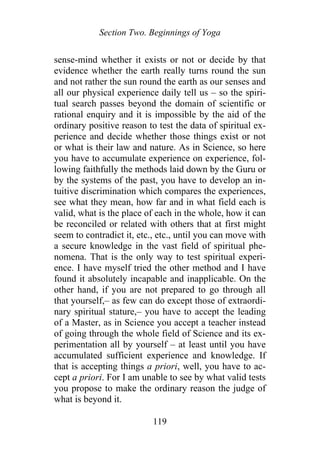 Section Two. Beginnings of Yoga
sense-mind whether it exists or not or decide by that
evidence whether the earth really turns round the sun
and not rather the sun round the earth as our senses and
all our physical experience daily tell us – so the spiri-
tual search passes beyond the domain of scientific or
rational enquiry and it is impossible by the aid of the
ordinary positive reason to test the data of spiritual ex-
perience and decide whether those things exist or not
or what is their law and nature. As in Science, so here
you have to accumulate experience on experience, fol-
lowing faithfully the methods laid down by the Guru or
by the systems of the past, you have to develop an in-
tuitive discrimination which compares the experiences,
see what they mean, how far and in what field each is
valid, what is the place of each in the whole, how it can
be reconciled or related with others that at first might
seem to contradict it, etc., etc., until you can move with
a secure knowledge in the vast field of spiritual phe-
nomena. That is the only way to test spiritual experi-
ence. I have myself tried the other method and I have
found it absolutely incapable and inapplicable. On the
other hand, if you are not prepared to go through all
that yourself,– as few can do except those of extraordi-
nary spiritual stature,– you have to accept the leading
of a Master, as in Science you accept a teacher instead
of going through the whole field of Science and its ex-
perimentation all by yourself – at least until you have
accumulated sufficient experience and knowledge. If
that is accepting things a priori, well, you have to ac-
cept a priori. For I am unable to see by what valid tests
you propose to make the ordinary reason the judge of
what is beyond it.
119
 