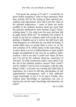 Part One. Sri Aurobindo on Himself
You quote the sayings of X and Y. I would like to
know before assigning a value to these utterances what
they actually did for the testing of their spiritual per-
ceptions and experiences. How did X test the value of
his spiritual experiences – some of them not easily
credible to the ordinary positive mind any more than
the miracles attributed to some famous Yogis? I know
nothing about Y, but what were his tests and how did
he apply them? What are14
his methods? his criteria? It
seems to me that no ordinary mind will accept the ap-
parition of Buddha out of a wall or the half hour's talk
with Hayagriva as valid facts by any kind of testing. It
would either have to accept them a priori or on the
sole evidence of X, which comes to the same thing, or
to reject them a priori as hallucinations or mere mental
images accompanied in one case by an auditive hallu-
cination. I fail to see how it could ‘test’ them. Or how
was I to test by the ordinary mind my experience of
Nirvana? To what conclusion could I come about it by
the aid of the ordinary positive reason? How could I
test its validity? I am at a loss to imagine. I did the only
thing I could – to accept it as a strong and valid truth of
experience, let it have its full play and produce its full
experimential consequences until I had sufficient
Yogic knowledge to put it in its place. Finally, how
without inner knowledge or experience can you or
anyone else test the inner knowledge and experience of
others?
18-11-1934
14
were (later edition)
120
 