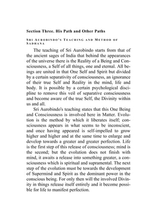 Section Three. His Path and Other Paths
S R I A U R O B I N D O ' S T E A C H I N G A N D M E T H O D O F
S A D H A N A
The teaching of Sri Aurobindo starts from that of
the ancient sages of India that behind the appearances
of the universe there is the Reality of a Being and Con-
sciousness, a Self of all things, one and eternal. All be-
ings are united in that One Self and Spirit but divided
by a certain separativity of consciousness, an ignorance
of their true Self and Reality in the mind, life and
body. It is possible by a certain psychological disci-
pline to remove this veil of separative consciousness
and become aware of the true Self, the Divinity within
us and all.
Sri Aurobindo's teaching states that this One Being
and Consciousness is involved here in Matter. Evolu-
tion is the method by which it liberates itself; con-
sciousness appears in what seems to be inconscient,
and once having appeared is self-impelled to grow
higher and higher and at the same time to enlarge and
develop towards a greater and greater perfection. Life
is the first step of this release of consciousness; mind is
the second; but the evolution does not finish with
mind, it awaits a release into something greater, a con-
sciousness which is spiritual and supramental. The next
step of the evolution must be towards the development
of Supermind and Spirit as the dominant power in the
conscious being. For only then will the involved Divin-
ity in things release itself entirely and it become possi-
ble for life to manifest perfection.
 