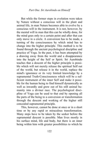 Part One. Sri Aurobindo on Himself
But while the former steps in evolution were taken
by Nature without a conscious will in the plant and
animal life, in man Nature becomes able to evolve by a
conscious will in the instrument. It is not, however, by
the mental will in man that this can be wholly done, for
the mind goes only to a certain point and after that can
only move in a circle. A conversion has to be made, a
turning of the consciousness by which mind has to
change into the higher principle. This method is to be
found through the ancient psychological discipline and
practice of Yoga. In the past, it has been attempted by
a drawing away from the world and a disappearance
into the height of the Self or Spirit. Sri Aurobindo
teaches that a descent of the higher principle is possi-
ble which will not merely release the spiritual Self out
of the world, but release it in the world, replace the
mind's ignorance or its very limited knowledge by a
supramental Truth-Consciousness which will be a suf-
ficient instrument of the inner Self and make it possi-
ble for the human being to find himself dynamically as
well as inwardly and grow out of his still animal hu-
manity into a diviner race. The psychological disci-
pline of Yoga can be used to that end by opening all
the parts of the being to a conversion or transformation
through the descent and working of the higher still
concealed supramental principle.
This, however, cannot be done at once or in a short
time or by any rapid or miraculous transformation.
Many steps have to be taken by the seeker before the
supramental descent is possible. Man lives mostly in
his surface mind, life and body, but there is an inner
being within him with greater possibilities to which he
122
 