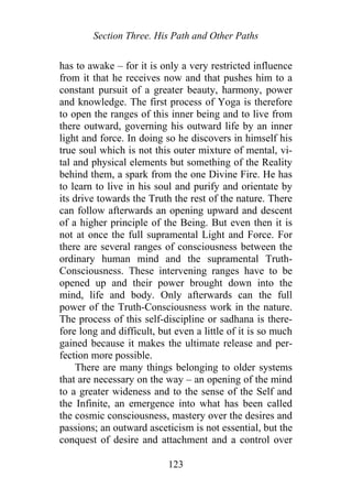 Section Three. His Path and Other Paths
has to awake – for it is only a very restricted influence
from it that he receives now and that pushes him to a
constant pursuit of a greater beauty, harmony, power
and knowledge. The first process of Yoga is therefore
to open the ranges of this inner being and to live from
there outward, governing his outward life by an inner
light and force. In doing so he discovers in himself his
true soul which is not this outer mixture of mental, vi-
tal and physical elements but something of the Reality
behind them, a spark from the one Divine Fire. He has
to learn to live in his soul and purify and orientate by
its drive towards the Truth the rest of the nature. There
can follow afterwards an opening upward and descent
of a higher principle of the Being. But even then it is
not at once the full supramental Light and Force. For
there are several ranges of consciousness between the
ordinary human mind and the supramental Truth-
Consciousness. These intervening ranges have to be
opened up and their power brought down into the
mind, life and body. Only afterwards can the full
power of the Truth-Consciousness work in the nature.
The process of this self-discipline or sadhana is there-
fore long and difficult, but even a little of it is so much
gained because it makes the ultimate release and per-
fection more possible.
There are many things belonging to older systems
that are necessary on the way – an opening of the mind
to a greater wideness and to the sense of the Self and
the Infinite, an emergence into what has been called
the cosmic consciousness, mastery over the desires and
passions; an outward asceticism is not essential, but the
conquest of desire and attachment and a control over
123
 