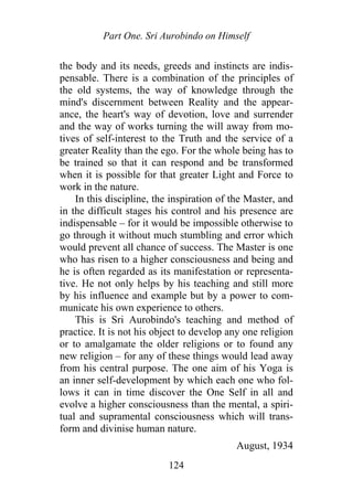 Part One. Sri Aurobindo on Himself
the body and its needs, greeds and instincts are indis-
pensable. There is a combination of the principles of
the old systems, the way of knowledge through the
mind's discernment between Reality and the appear-
ance, the heart's way of devotion, love and surrender
and the way of works turning the will away from mo-
tives of self-interest to the Truth and the service of a
greater Reality than the ego. For the whole being has to
be trained so that it can respond and be transformed
when it is possible for that greater Light and Force to
work in the nature.
In this discipline, the inspiration of the Master, and
in the difficult stages his control and his presence are
indispensable – for it would be impossible otherwise to
go through it without much stumbling and error which
would prevent all chance of success. The Master is one
who has risen to a higher consciousness and being and
he is often regarded as its manifestation or representa-
tive. He not only helps by his teaching and still more
by his influence and example but by a power to com-
municate his own experience to others.
This is Sri Aurobindo's teaching and method of
practice. It is not his object to develop any one religion
or to amalgamate the older religions or to found any
new religion – for any of these things would lead away
from his central purpose. The one aim of his Yoga is
an inner self-development by which each one who fol-
lows it can in time discover the One Self in all and
evolve a higher consciousness than the mental, a spiri-
tual and supramental consciousness which will trans-
form and divinise human nature.
August, 1934
124
 