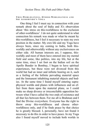 Section Three. His Path and Other Paths
T H I S - W O R L D L I N E S S , O T H E R - W O R L D L I N E S S A N D
S R I A U R O B I N D O ' S Y O G A
One thing I feel I must say in connection with your
remark about the soul of India and X's observation
about ‘this stress on this-worldliness to the exclusion
of other-worldliness’. I do not quite understand in what
connection his remark was made or what he meant by
this-worldliness, but I feel it necessary to state my own
position in the matter. My own life and my Yoga have
always been, since my coming to India, both this-
worldly and otherworldly without any exclusiveness on
either side. All human interests are, I suppose, this-
worldly and most of them have entered into my mental
field and some, like politics, into my life, but at the
same time, since I set foot on the Indian soil on the
Apollo Bunder in Bombay, I began to have spiritual
experiences, but these were not divorced from this
world but had an inner and infinite bearing on it, such
as a feeling of the Infinite pervading material space
and the Immanent inhabiting material objects and bod-
ies. At the same time I found myself entering supra-
physical worlds and planes with influences and an ef-
fect from them upon the material plane, so I could
make no sharp divorce or irreconcilable opposition be-
tween what I have called the two ends of existence and
all that lies between them. For me all is Brahman and I
find the Divine everywhere. Everyone has the right to
throw away this-worldliness and choose other-
worldliness only, and if he finds peace by that choice
he is greatly blessed. I, personally, have not found it
necessary to do this in order to have peace. In my Yoga
also I found myself moved to include both worlds in
125
 