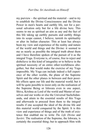 Part One. Sri Aurobindo on Himself
my purview – the spiritual and the material – and to try
to establish the Divine Consciousness and the Divine
Power in men's hearts and earthly life, not for a per-
sonal salvation only but for a life divine here. This
seems to me as spiritual an aim as any and the fact of
this life taking up earthly pursuits and earthly things
into its scope cannot, I believe, tarnish its spirituality
or alter its Indian character. This at least has always
been my view and experience of the reality and nature
of the world and things and the Divine: it seemed to
me as nearly as possible the integral truth about them
and I have therefore spoken of the pursuit of it as the
integral Yoga. Everyone is, of course, free to reject and
disbelieve in this kind of integrality or to believe in the
spiritual necessity of an entire other-worldliness alto-
gether, but that would make the exercise of my Yoga
impossible. My Yoga can include indeed a full experi-
ence of the other worlds, the plane of the Supreme
Spirit and the other planes in between and their possi-
ble effects upon our life and the material world; but it
will be quite possible to insist only on the realisation of
the Supreme Being or Ishwara even in one aspect,
Shiva, Krishna as Lord of the world and Master of our-
selves and our works or else the Universal Sachchidan-
anda, and attain to the essential results of this Yoga
and afterwards to proceed from them to the integral
results if one accepted the ideal of the divine life and
this material world conquered by the Spirit. It is this
view and experience of things and of the truth of exis-
tence that enabled me to write The Life Divine and
Savitri. The realisation of the Supreme, the Ishwara, is
certainly the essential thing; but to approach Him with
126
 