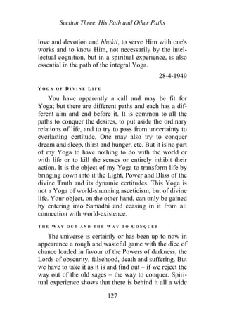 Section Three. His Path and Other Paths
love and devotion and bhakti, to serve Him with one's
works and to know Him, not necessarily by the intel-
lectual cognition, but in a spiritual experience, is also
essential in the path of the integral Yoga.
28-4-1949
Y O G A O F D I V I N E L I F E
You have apparently a call and may be fit for
Yoga; but there are different paths and each has a dif-
ferent aim and end before it. It is common to all the
paths to conquer the desires, to put aside the ordinary
relations of life, and to try to pass from uncertainty to
everlasting certitude. One may also try to conquer
dream and sleep, thirst and hunger, etc. But it is no part
of my Yoga to have nothing to do with the world or
with life or to kill the senses or entirely inhibit their
action. It is the object of my Yoga to transform life by
bringing down into it the Light, Power and Bliss of the
divine Truth and its dynamic certitudes. This Yoga is
not a Yoga of world-shunning asceticism, but of divine
life. Your object, on the other hand, can only be gained
by entering into Samadhi and ceasing in it from all
connection with world-existence.
T H E W A Y O U T A N D T H E W A Y T O C O N Q U E R
The universe is certainly or has been up to now in
appearance a rough and wasteful game with the dice of
chance loaded in favour of the Powers of darkness, the
Lords of obscurity, falsehood, death and suffering. But
we have to take it as it is and find out – if we reject the
way out of the old sages – the way to conquer. Spiri-
tual experience shows that there is behind it all a wide
127
 