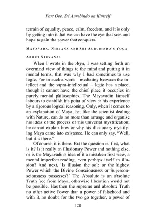 Part One. Sri Aurobindo on Himself
terrain of equality, peace, calm, freedom, and it is only
by getting into it that we can have the eye that sees and
hope to gain the power that conquers.
M A Y A V A D A , N I R V A N A A N D S R I A U R O B I N D O ' S Y O G A
A B O U T N I R V A N A :
When I wrote in the Arya, I was setting forth an
overmind view of things to the mind and putting it in
mental terms, that was why I had sometimes to use
logic. For in such a work – mediating between the in-
tellect and the supra-intellectual – logic has a place,
though it cannot have the chief place it occupies in
purely mental philosophies. The Mayavadin himself
labours to establish his point of view or his experience
by a rigorous logical reasoning. Only, when it comes to
an explanation of Maya, he, like the scientist dealing
with Nature, can do no more than arrange and organise
his ideas of the process of this universal mystification;
he cannot explain how or why his illusionary mystify-
ing Maya came into existence. He can only say, “Well,
but it is there.”
Of course, it is there. But the question is, first, what
is it? Is it really an illusionary Power and nothing else,
or is the Mayavadin's idea of it a mistaken first view, a
mental imperfect reading, even perhaps itself an illu-
sion? And next, ‘Is illusion the sole or the highest
Power which the Divine Consciousness or Supercon-
sciousness possesses?’ The Absolute is an absolute
Truth free from Maya, otherwise liberation would not
be possible. Has then the supreme and absolute Truth
no other active Power than a power of falsehood and
with it, no doubt, for the two go together, a power of
128
 