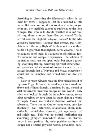 Section Three. His Path and Other Paths
dissolving or disowning the falsehood,– which is yet
there for ever? I suggested that this sounded a little
queer. But queer or not, if it is so, it is so – for, as you
point out, the Ineffable cannot be subjected to the laws
of logic. But who is to decide whether it is so? You
will say, those who get there. But get where? To the
Perfect and the Highest, pūrṇam param? Is the Ma-
yavadin's featureless Brahman that Perfect, that Com-
plete – is it the very Highest? Is there not or can there
not be a higher than that highest, parāt param? That is
not a question of logic, it is a question of spiritual fact,
of a supreme and complete experience. The solution of
the matter must rest not upon logic, but upon a grow-
ing, ever heightening, widening spiritual experience –
an experience which must of course include or have
passed through that of Nirvana and Maya, otherwise it
would not be complete and would have no decisive
value.
Now to reach Nirvana was the first radical result of
my own Yoga. It threw me suddenly into a condition
above and without thought, unstained by any mental or
vital movement; there was no ego, no real world – only
when one looked through the immobile senses, some-
thing perceived or bore upon its sheer silence a world
of empty forms, materialised shadows without true
substance. There was no One or many even, only just
absolutely That, featureless, relationless, sheer, inde-
scribable, unthinkable, absolute, yet supremely real
and solely real. This was no mental realisation nor
something glimpsed somewhere above,– no abstrac-
tion,– it was positive, the only positive reality,– al-
though not a spatial physical world, pervading, occu-
129
 