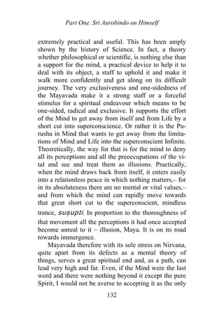 Part One. Sri Aurobindo on Himself
extremely practical and useful. This has been amply
shown by the history of Science. In fact, a theory
whether philosophical or scientific, is nothing else than
a support for the mind, a practical device to help it to
deal with its object, a staff to uphold it and make it
walk more confidently and get along on its difficult
journey. The very exclusiveness and one-sidedness of
the Mayavada make it a strong staff or a forceful
stimulus for a spiritual endeavour which means to be
one-sided, radical and exclusive. It supports the effort
of the Mind to get away from itself and from Life by a
short cut into superconscience. Or rather it is the Pu-
rusha in Mind that wants to get away from the limita-
tions of Mind and Life into the superconscient Infinite.
Theoretically, the way for that is for the mind to deny
all its perceptions and all the preoccupations of the vi-
tal and see and treat them as illusions. Practically,
when the mind draws back from itself, it enters easily
into a relationless peace in which nothing matters,– for
in its absoluteness there are no mental or vital values,–
and from which the mind can rapidly move towards
that great short cut to the superconscient, mindless
trance, suṣupti. In proportion to the thoroughness of
that movement all the perceptions it had once accepted
become unreal to it – illusion, Maya. It is on its road
towards immergence.
Mayavada therefore with its sole stress on Nirvana,
quite apart from its defects as a mental theory of
things, serves a great spiritual end and, as a path, can
lead very high and far. Even, if the Mind were the last
word and there were nothing beyond it except the pure
Spirit, I would not be averse to accepting it as the only
132
 