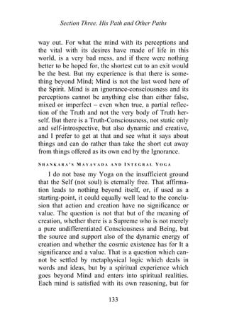 Section Three. His Path and Other Paths
way out. For what the mind with its perceptions and
the vital with its desires have made of life in this
world, is a very bad mess, and if there were nothing
better to be hoped for, the shortest cut to an exit would
be the best. But my experience is that there is some-
thing beyond Mind; Mind is not the last word here of
the Spirit. Mind is an ignorance-consciousness and its
perceptions cannot be anything else than either false,
mixed or imperfect – even when true, a partial reflec-
tion of the Truth and not the very body of Truth her-
self. But there is a Truth-Consciousness, not static only
and self-introspective, but also dynamic and creative,
and I prefer to get at that and see what it says about
things and can do rather than take the short cut away
from things offered as its own end by the Ignorance.
S H A N K A R A ' S M A Y A V A D A A N D I N T E G R A L Y O G A
I do not base my Yoga on the insufficient ground
that the Self (not soul) is eternally free. That affirma-
tion leads to nothing beyond itself, or, if used as a
starting-point, it could equally well lead to the conclu-
sion that action and creation have no significance or
value. The question is not that but of the meaning of
creation, whether there is a Supreme who is not merely
a pure undifferentiated Consciousness and Being, but
the source and support also of the dynamic energy of
creation and whether the cosmic existence has for It a
significance and a value. That is a question which can-
not be settled by metaphysical logic which deals in
words and ideas, but by a spiritual experience which
goes beyond Mind and enters into spiritual realities.
Each mind is satisfied with its own reasoning, but for
133
 