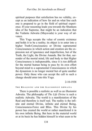 Part One. Sri Aurobindo on Himself
spiritual purposes that satisfaction has no validity, ex-
cept as an indication of how far and on what line each
one is prepared to go in the field of spiritual experi-
ence. If your reasoning leads you towards the Shankara
idea of the Supreme, that might be an indication that
the Vedanta Adwaita (Mayavada) is your way of ad-
vance.
This Yoga accepts the value of cosmic existence
and holds it to be a reality; its object is to enter into a
higher Truth-Consciousness or Divine supramental
Consciousness in which action and creation are the ex-
pression not of ignorance and imperfection, but of the
Truth, the Light, the Divine Ananda. But for that, sur-
render of the mortal mind, life and body to that Higher
Consciousness is indispensable, since it is too difficult
for the mortal human being to pass by its own effort
beyond mind to a supramental Consciousness in which
the dynamism is no longer mental but of quite another
power. Only those who can accept the call to such a
change should enter into this Yoga.
2-10-1938
T H E R E A L I S T I C A N D T H E I L L U S I O N I S T A D W A I T A
There is possible a realistic as well as an illusionist
Adwaita. The philosophy of The Life Divine is such a
realistic Adwaita. The world is a manifestation of the
Real and therefore is itself real. The reality is the infi-
nite and eternal Divine, infinite and eternal Being,
Consciousness-Force and Bliss. This Divine by his
power has created the world or rather manifested it in
his own infinite Being. But here in the material world
or at its basis he has hidden himself in what seem to be
134
 