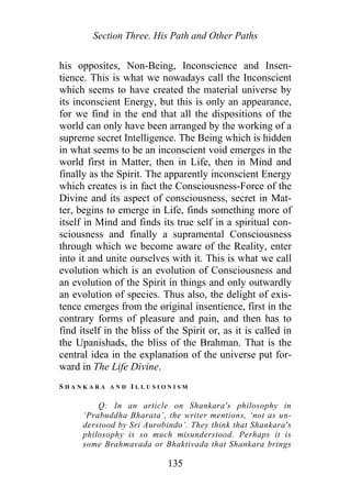 Section Three. His Path and Other Paths
his opposites, Non-Being, Inconscience and Insen-
tience. This is what we nowadays call the Inconscient
which seems to have created the material universe by
its inconscient Energy, but this is only an appearance,
for we find in the end that all the dispositions of the
world can only have been arranged by the working of a
supreme secret Intelligence. The Being which is hidden
in what seems to be an inconscient void emerges in the
world first in Matter, then in Life, then in Mind and
finally as the Spirit. The apparently inconscient Energy
which creates is in fact the Consciousness-Force of the
Divine and its aspect of consciousness, secret in Mat-
ter, begins to emerge in Life, finds something more of
itself in Mind and finds its true self in a spiritual con-
sciousness and finally a supramental Consciousness
through which we become aware of the Reality, enter
into it and unite ourselves with it. This is what we call
evolution which is an evolution of Consciousness and
an evolution of the Spirit in things and only outwardly
an evolution of species. Thus also, the delight of exis-
tence emerges from the original insentience, first in the
contrary forms of pleasure and pain, and then has to
find itself in the bliss of the Spirit or, as it is called in
the Upanishads, the bliss of the Brahman. That is the
central idea in the explanation of the universe put for-
ward in The Life Divine.
S H A N K A R A A N D I L L U S I O N I S M
Q: In an article on Shankara's philosophy in
‘Prabuddha Bharata’, the writer mentions, ‘not as un-
derstood by Sri Aurobindo’. They think that Shankara's
philosophy is so much misunderstood. Perhaps it is
some Brahmavada or Bhaktivada that Shankara brings
135
 
