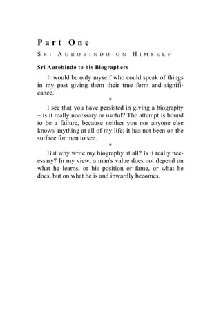 P a r t O n e
S R I A U R O B I N D O O N H I M S E L F
Sri Aurobindo to his Biographers
It would be only myself who could speak of things
in my past giving them their true form and signifi-
cance.
*
I see that you have persisted in giving a biography
– is it really necessary or useful? The attempt is bound
to be a failure, because neither you nor anyone else
knows anything at all of my life; it has not been on the
surface for men to see.
*
But why write my biography at all? Is it really nec-
essary? In my view, a man's value does not depend on
what he learns, or his position or fame, or what he
does, but on what he is and inwardly becomes.
 