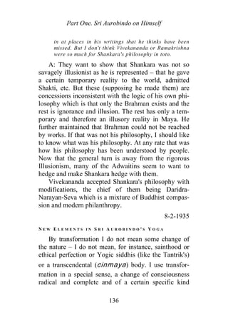 Part One. Sri Aurobindo on Himself
in at places in his writings that he thinks have been
missed. But I don't think Vivekananda or Ramakrishna
were so much for Shankara's philosophy in toto.
A: They want to show that Shankara was not so
savagely illusionist as he is represented – that he gave
a certain temporary reality to the world, admitted
Shakti, etc. But these (supposing he made them) are
concessions inconsistent with the logic of his own phi-
losophy which is that only the Brahman exists and the
rest is ignorance and illusion. The rest has only a tem-
porary and therefore an illusory reality in Maya. He
further maintained that Brahman could not be reached
by works. If that was not his philosophy, I should like
to know what was his philosophy. At any rate that was
how his philosophy has been understood by people.
Now that the general turn is away from the rigorous
Illusionism, many of the Adwaitins seem to want to
hedge and make Shankara hedge with them.
Vivekananda accepted Shankara's philosophy with
modifications, the chief of them being Daridra-
Narayan-Seva which is a mixture of Buddhist compas-
sion and modern philanthropy.
8-2-1935
N E W E L E M E N T S I N S R I A U R O B I N D O ' S Y O G A
By transformation I do not mean some change of
the nature – I do not mean, for instance, sainthood or
ethical perfection or Yogic siddhis (like the Tantrik's)
or a transcendental (cinmaya) body. I use transfor-
mation in a special sense, a change of consciousness
radical and complete and of a certain specific kind
136
 